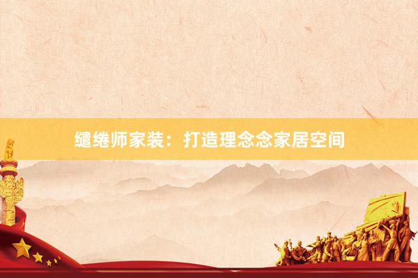 缱绻师家装：打造理念念家居空间