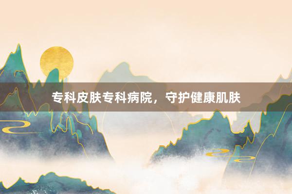 专科皮肤专科病院，守护健康肌肤