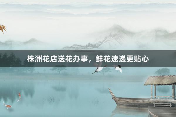 株洲花店送花办事，鲜花速递更贴心