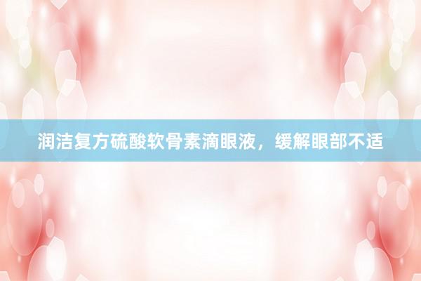润洁复方硫酸软骨素滴眼液，缓解眼部不适